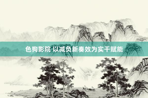 色狗影院 以减负新奏效为实干赋能