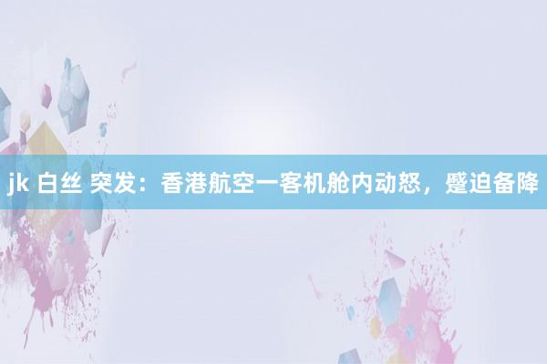 jk 白丝 突发：香港航空一客机舱内动怒，蹙迫备降