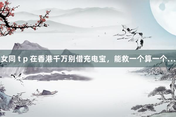 女同 t p 在香港千万别借充电宝，能救一个算一个…