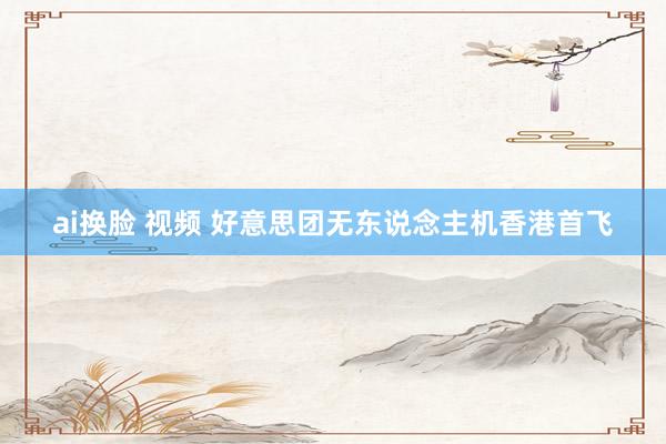 ai换脸 视频 好意思团无东说念主机香港首飞