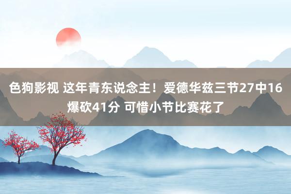 色狗影视 这年青东说念主！爱德华兹三节27中16爆砍41分 可惜小节比赛花了