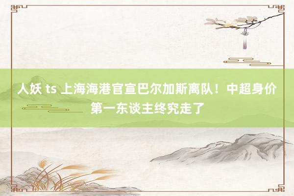 人妖 ts 上海海港官宣巴尔加斯离队！中超身价第一东谈主终究走了