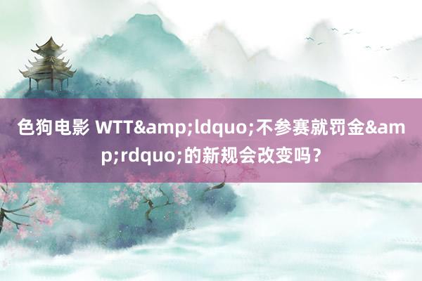 色狗电影 WTT&ldquo;不参赛就罚金&rdquo;的新规会改变吗？