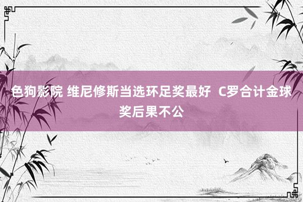 色狗影院 维尼修斯当选环足奖最好  C罗合计金球奖后果不公