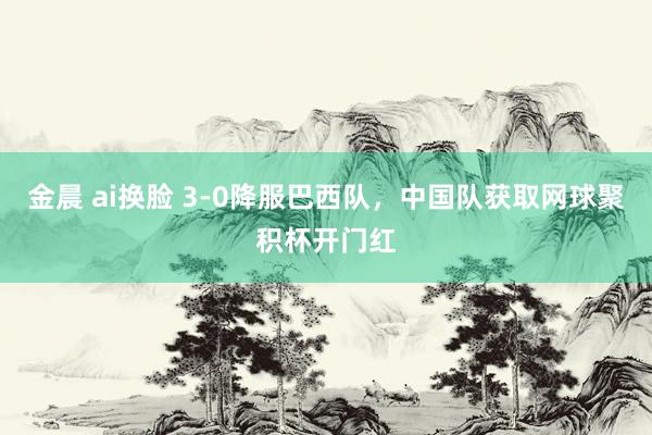 金晨 ai换脸 3-0降服巴西队，中国队获取网球聚积杯开门红