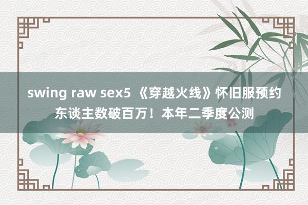 swing raw sex5 《穿越火线》怀旧服预约东谈主数破百万！本年二季度公测