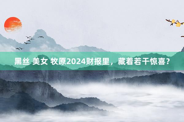 黑丝 美女 牧原2024财报里，藏着若干惊喜？