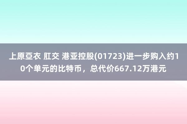 上原亞衣 肛交 港亚控股(01723)进一步购入约10个单元的比特币，总代价667.12万港元