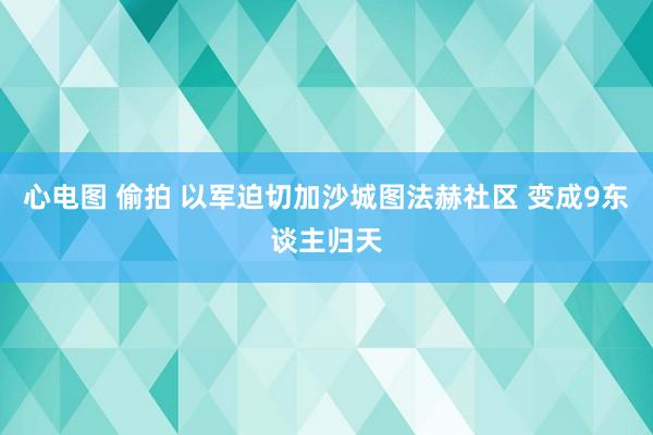 心电图 偷拍 以军迫切加沙城图法赫社区 变成9东谈主归天