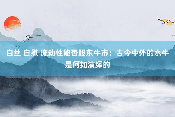 白丝 自慰 流动性能否股东牛市：古今中外的水牛是何如演绎的
