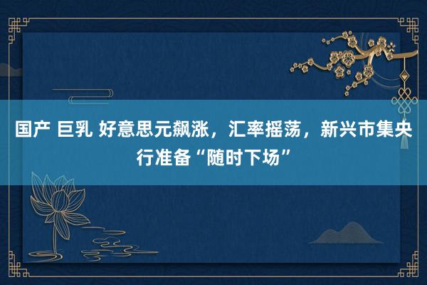 国产 巨乳 好意思元飙涨，汇率摇荡，新兴市集央行准备“随时下场”