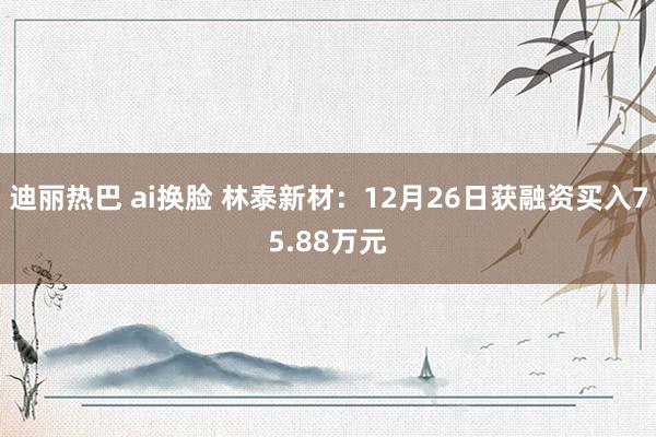 迪丽热巴 ai换脸 林泰新材：12月26日获融资买入75.88万元