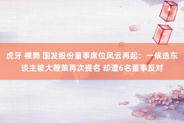 虎牙 裸舞 国发股份董事席位风云再起：一候选东谈主被大鞭策再次提名 却遭6名董事反对