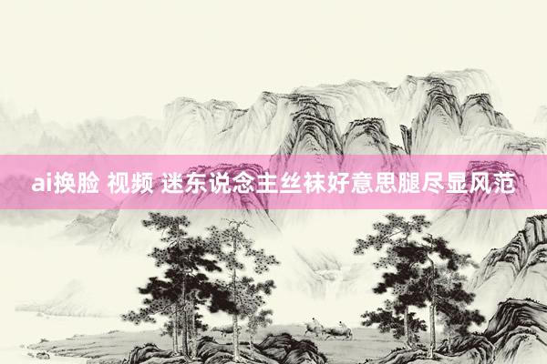 ai换脸 视频 迷东说念主丝袜好意思腿尽显风范