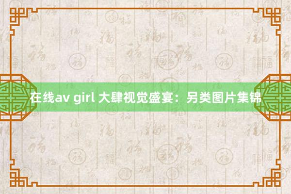 在线av girl 大肆视觉盛宴：另类图片集锦
