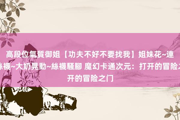 高段位氣質御姐【功夫不好不要找我】姐妹花~連體絲襪~大奶晃動~絲襪騷腳 魔幻卡通次元：打开的冒险之门