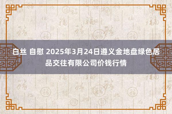白丝 自慰 2025年3月24日遵义金地盘绿色居品交往有限公司价钱行情