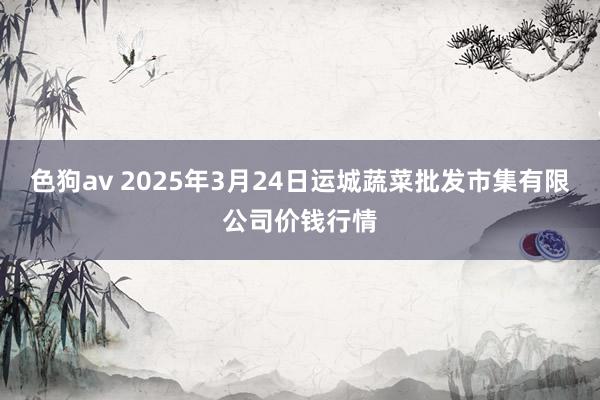 色狗av 2025年3月24日运城蔬菜批发市集有限公司价钱行情