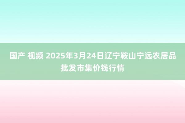 国产 视频 2025年3月24日辽宁鞍山宁远农居品批发市集价钱行情