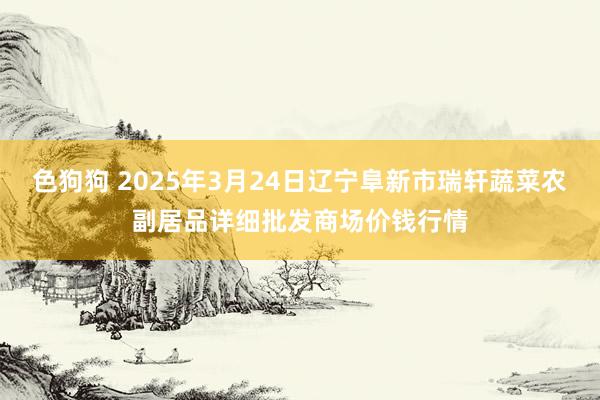 色狗狗 2025年3月24日辽宁阜新市瑞轩蔬菜农副居品详细批发商场价钱行情