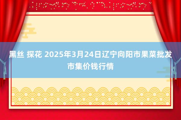 黑丝 探花 2025年3月24日辽宁向阳市果菜批发市集价钱行情