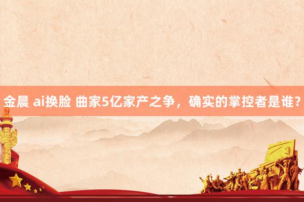 金晨 ai换脸 曲家5亿家产之争，确实的掌控者是谁？