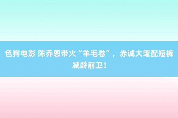 色狗电影 陈乔恩带火“羊毛卷”，赤诚大氅配短裤减龄前卫！