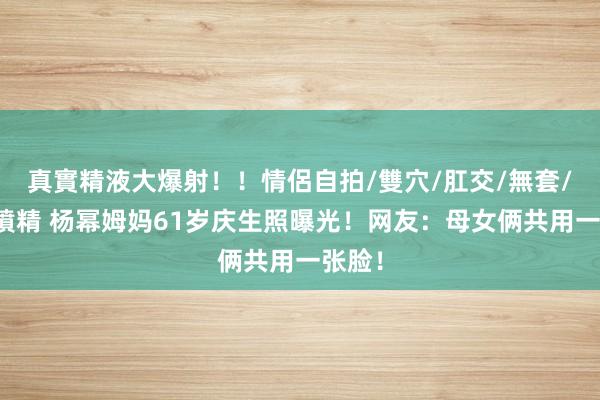真實精液大爆射！！情侶自拍/雙穴/肛交/無套/大量噴精 杨幂姆妈61岁庆生照曝光！网友：母女俩共用一张脸！