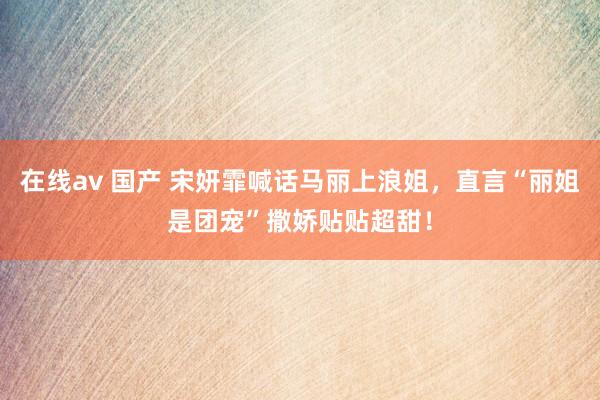 在线av 国产 宋妍霏喊话马丽上浪姐，直言“丽姐是团宠”撒娇贴贴超甜！