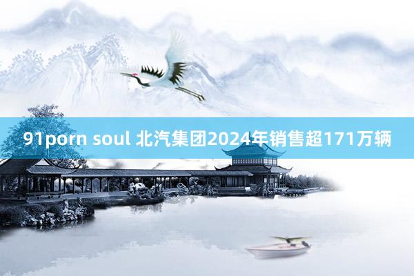 91porn soul 北汽集团2024年销售超171万辆