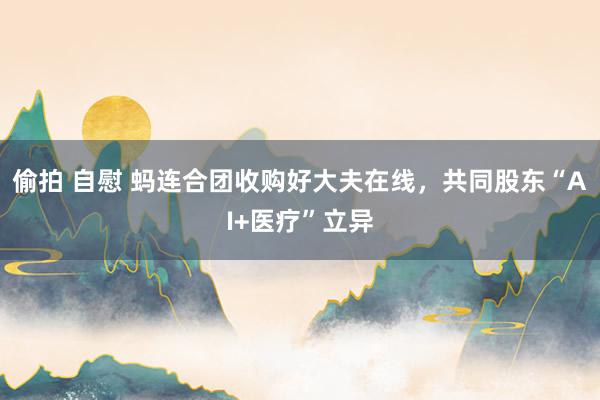 偷拍 自慰 蚂连合团收购好大夫在线，共同股东“AI+医疗”立异