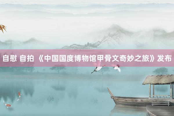 自慰 自拍 《中国国度博物馆甲骨文奇妙之旅》发布