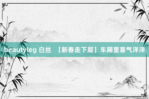 beautyleg 白丝  【新春走下层】车厢里喜气洋洋