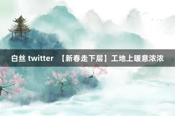 白丝 twitter  【新春走下层】工地上暖意浓浓