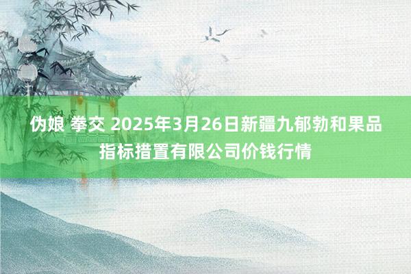 伪娘 拳交 2025年3月26日新疆九郁勃和果品指标措置有限公司价钱行情