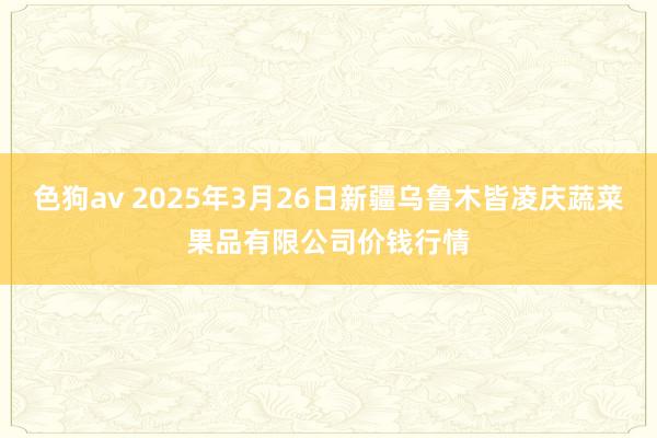色狗av 2025年3月26日新疆乌鲁木皆凌庆蔬菜果品有限公司价钱行情