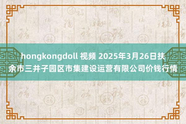 hongkongdoll 视频 2025年3月26日扶余市三井子园区市集建设运营有限公司价钱行情