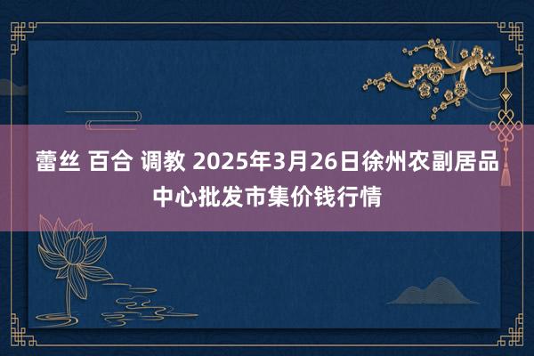 蕾丝 百合 调教 2025年3月26日徐州农副居品中心批发市集价钱行情