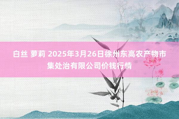 白丝 萝莉 2025年3月26日徐州东高农产物市集处治有限公司价钱行情