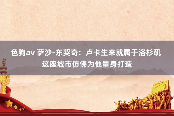色狗av 萨沙-东契奇：卢卡生来就属于洛杉矶 这座城市仿佛为他量身打造