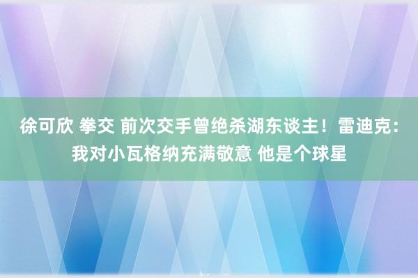 徐可欣 拳交 前次交手曾绝杀湖东谈主！雷迪克：我对小瓦格纳充满敬意 他是个球星