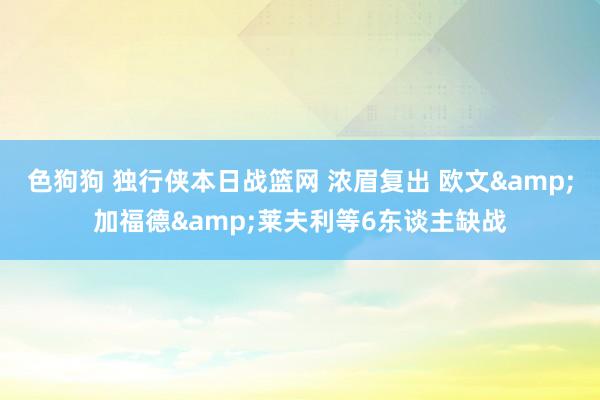 色狗狗 独行侠本日战篮网 浓眉复出 欧文&加福德&莱夫利等6东谈主缺战