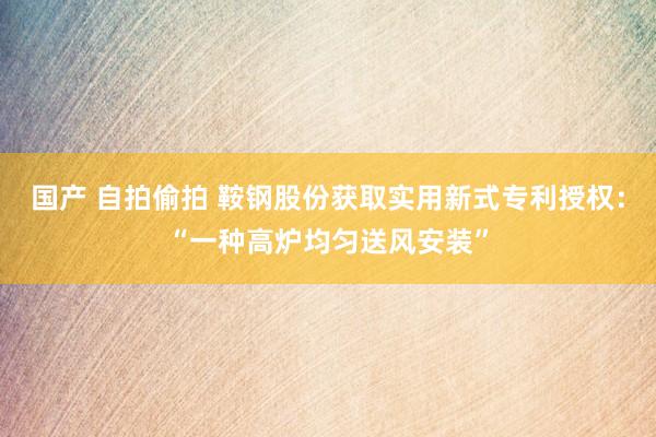 国产 自拍偷拍 鞍钢股份获取实用新式专利授权：“一种高炉均匀送风安装”