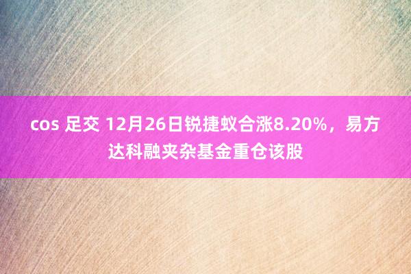 cos 足交 12月26日锐捷蚁合涨8.20%，易方达科融夹杂基金重仓该股