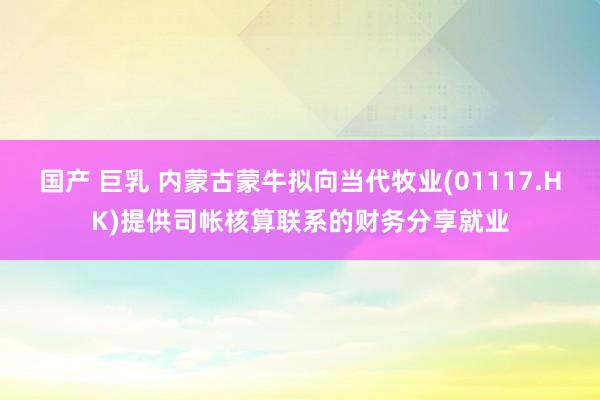 国产 巨乳 内蒙古蒙牛拟向当代牧业(01117.HK)提供司帐核算联系的财务分享就业