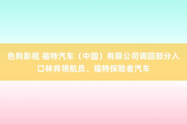色狗影视 福特汽车（中国）有限公司调回部分入口林肯领航员、福特探险者汽车