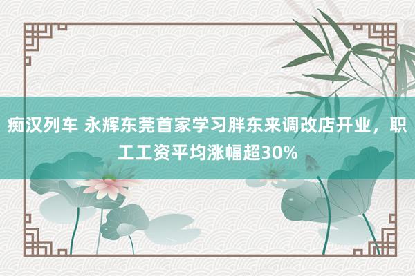 痴汉列车 永辉东莞首家学习胖东来调改店开业，职工工资平均涨幅超30%