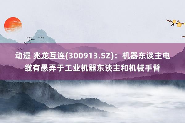 动漫 兆龙互连(300913.SZ)：机器东谈主电缆有愚弄于工业机器东谈主和机械手臂