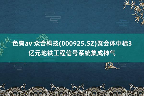 色狗av 众合科技(000925.SZ)聚会体中标3亿元地铁工程信号系统集成神气