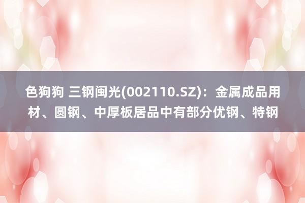 色狗狗 三钢闽光(002110.SZ)：金属成品用材、圆钢、中厚板居品中有部分优钢、特钢